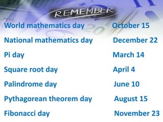 World mathematics day October 15
National mathematics day December 22
Pi day March 14
Square root day April 4
Palindrome day June 10
Pythagorean theorem day August 15
Fibonacci day November 23
 