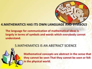 4.MATHEMATICS HAS ITS OWN LANGUAGE AND SYMBOLS
The language for communication of mathematical ideas is
largely in terms of symbols and words which everybody cannot
understand.
5.MATHEMATICS IS AN ABSTRACT SCIENCE
Mathematical concepts are abstract in the sense that
they cannot be seen That they cannot be seen or felt
in the physical world.
 