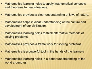 • Mathematics learning helps to apply mathematical concepts
and theorems to new situations.
• Mathematics provides a clear understanding of laws of nature.
• Mathematics helps in clear understanding of the culture and
development of our civilization.
• Mathematics learning helps to think alternative methods of
solving problems
• Mathematics provides a frame work for solving problems
• Mathematics is a powerful tool in the hands of the learners
• Mathematics learning helps in a better understanding of the
world around us
 