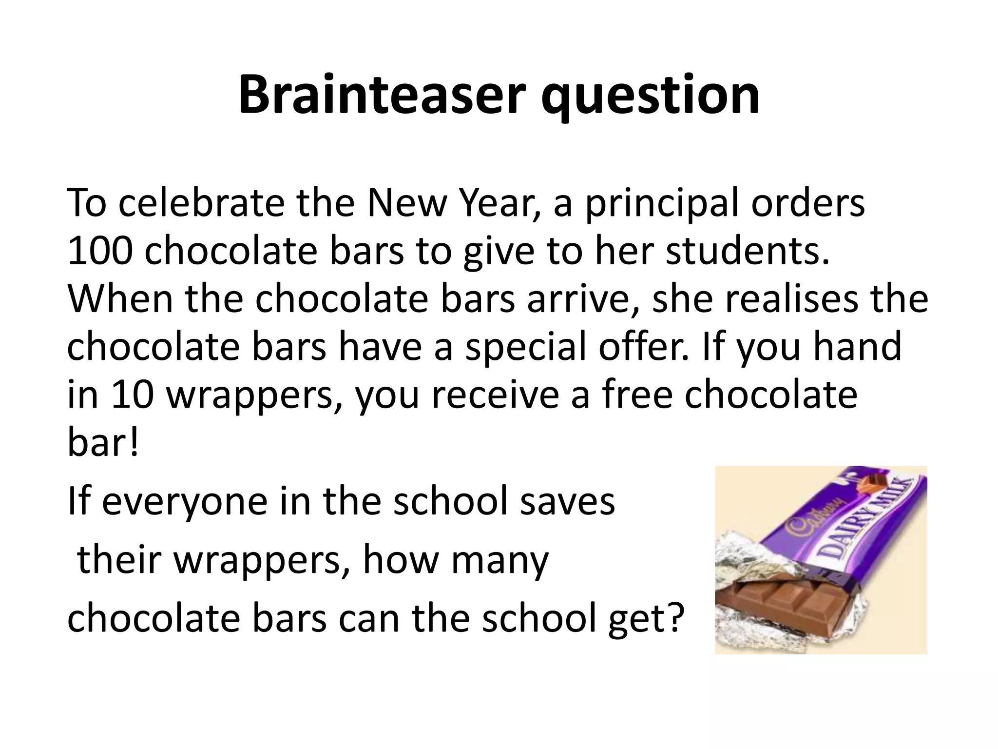 Brainteaser question
To celebrate the New Year, a principal orders
100 chocolate bars to give to her students.
When the chocolate bars arrive, she realises the
chocolate bars have a special offer. If you hand
in 10 wrappers, you receive a free chocolate
bar!
If everyone in the school saves
 their wrappers, how many
chocolate bars can the school get?
 