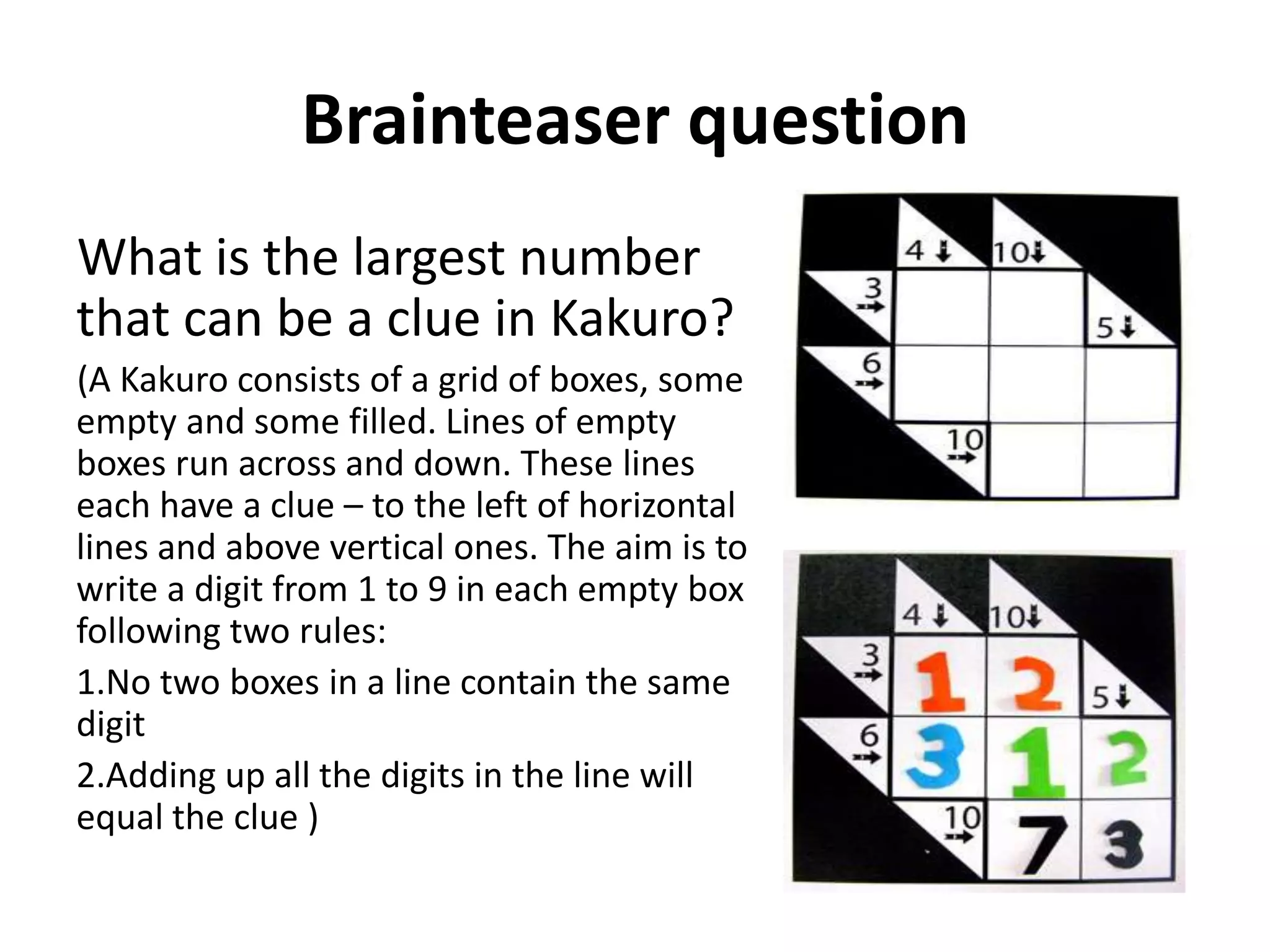 Brainteaser question
What is the largest number
that can be a clue in Kakuro?
(A Kakuro consists of a grid of boxes, some
empty and some filled. Lines of empty
boxes run across and down. These lines
each have a clue – to the left of horizontal
lines and above vertical ones. The aim is to
write a digit from 1 to 9 in each empty box
following two rules:
1.No two boxes in a line contain the same
digit
2.Adding up all the digits in the line will
equal the clue )
 