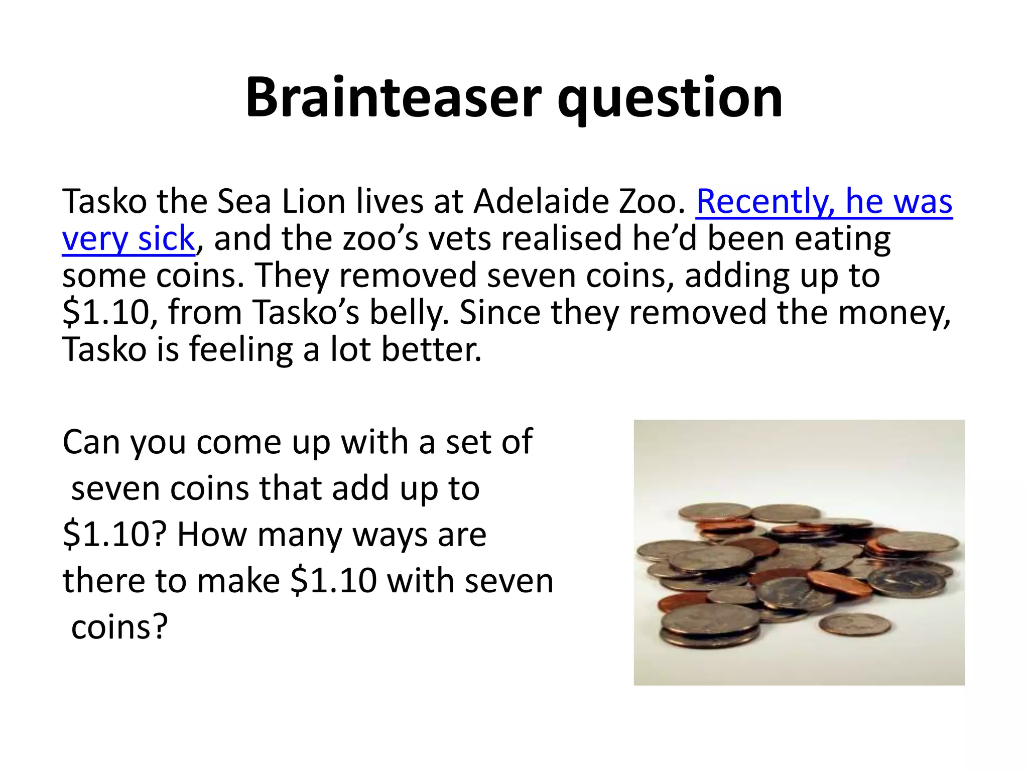 Brainteaser question
Tasko the Sea Lion lives at Adelaide Zoo. Recently, he was
very sick, and the zoo’s vets realised he’d been eating
some coins. They removed seven coins, adding up to
$1.10, from Tasko’s belly. Since they removed the money,
Tasko is feeling a lot better.

Can you come up with a set of
 seven coins that add up to
$1.10? How many ways are
there to make $1.10 with seven
 coins?
 