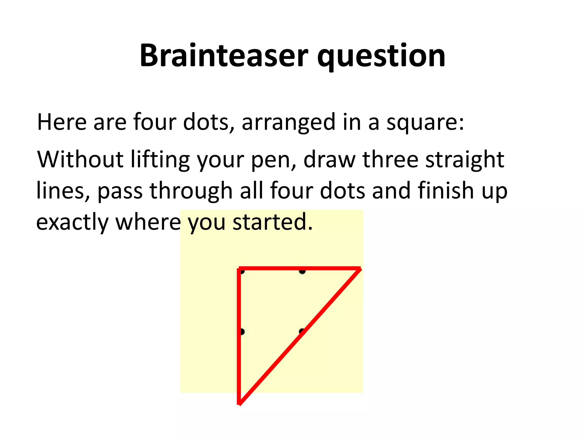 Brainteaser question
Here are four dots, arranged in a square:
Without lifting your pen, draw three straight
lines, pass through all four dots and finish up
exactly where you started.
 