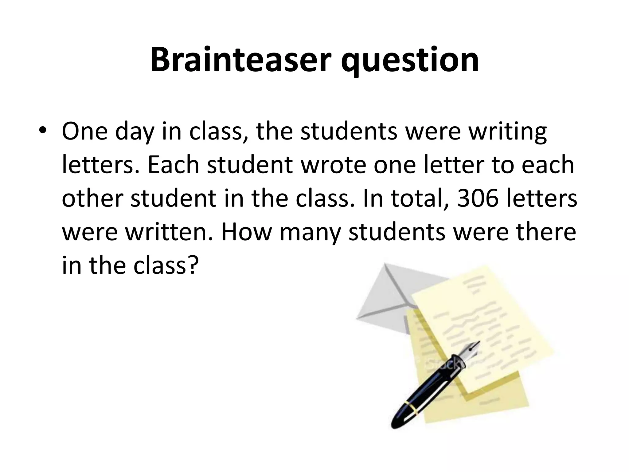 Brainteaser question
• One day in class, the students were writing
  letters. Each student wrote one letter to each
  other student in the class. In total, 306 letters
  were written. How many students were there
  in the class?
 