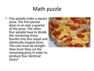 Math puzzle
• Five people order a square
  pizza. The first person
  dives in an eats a quarter
  of the pizza. The other
  four people have to divide
  the remaining three-
  fourths into four equal and
  identically shaped slices.
  The cuts must be straight.
  How must they cut the
  remaining pizza in order to
  produce four identical
  slices?
 