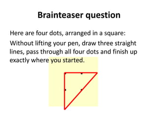 Brainteaser question
Here are four dots, arranged in a square:
Without lifting your pen, draw three straight
lines, pass through all four dots and finish up
exactly where you started.
 