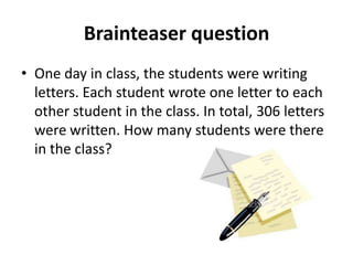 Brainteaser question
• One day in class, the students were writing
  letters. Each student wrote one letter to each
  other student in the class. In total, 306 letters
  were written. How many students were there
  in the class?
 