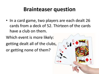 Brainteaser question
• In a card game, two players are each dealt 26
  cards from a deck of 52. Thirteen of the cards
  have a club on them.
Which event is more likely:
getting dealt all of the clubs,
or getting none of them?
 