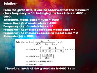 Solution:-
From the given data, it can be observed that the maximum
class frequency is 18, belonging to class interval 4000 −
5000.
Therefore, modal class = 4000 − 5000
Lower limit (l) of modal class = 4000
Frequency (f1) of modal class = 18
Frequency (f0) of class preceding modal class = 4
Frequency (f2) of class succeeding modal class = 9
Class size (h) = 1000
Therefore, mode of the given data is 4608.7 run
 