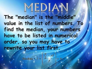 The "median" is the "middle"
value in the list of numbers. To
find the median, your numbers
have to be listed in numerical
order, so you may have to
rewrite your list first.
 