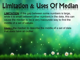 LIMITATION: If the gap between some numbers is large,
while it is small between other numbers in the data, this can
cause the median to be a very inaccurate way to find the
middle of a set of values.
Uses:- the median to describe the middle of a set of data
that does have an outlier.
 