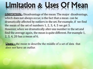 LIMITATION:- Disadvantage of themean:Themajor disadvantage,
which doesnot always occur, isthe fact that a mean can be
dramatically affected byoutliers in theset.Forexample, if we find
the mean of the set of numbers 1, 2, 3, 4, 5 we get 3.
However, when we dramatically alter one number in thesetand
find the average again, the mean isquite different. Forexample 1,
2, 3, 4, 20 has a mean of 6.
Uses:- the mean to describe the middle of a set of data that
does not have an outlier.
 