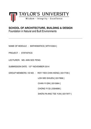 SCHOOL OF ARCHITECTURE, BUILDING & DESIGN 
Foundation in Natural and Built Environments 
!! 
NAME OF MODULE : MATHEMATICS [ MTH10304 ] 
PROJECT : STATISTICS 
LECTURER: MS. ANN SEE PENG! 
SUBMISSION DATE: 13TH NOVEMBER 2014! 
GROUP MEMBERS / ID NO. : ROY YIEK CHIN HIENG [ 0317726 ]! 
LOH WEI SHUEN [ 0317896 ]! 
CHAN YI QIN [ 0315964 ]! 
CHONG YI QI [ 0304898 ]! 
SHERLYN ANG TSE YUN [ 0317977 ]! 
! 
! 
! 
! 
! 
 