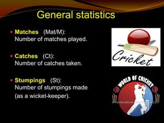 General statistics
 Matches (Mat/M):
Number of matches played.
 Catches (Ct):
Number of catches taken.
 Stumpings (St):
Number of stumpings made
(as a wicket-keeper).
 