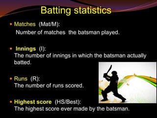 Batting statistics
 Matches (Mat/M):
Number of matches the batsman played.
 Innings (I):
The number of innings in which the batsman actually
batted.
 Runs (R):
The number of runs scored.
 Highest score (HS/Best):
The highest score ever made by the batsman.
 