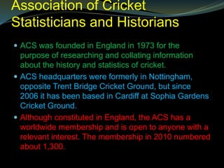 Association of Cricket
Statisticians and Historians
 ACS was founded in England in 1973 for the
purpose of researching and collating information
about the history and statistics of cricket.
 ACS headquarters were formerly in Nottingham,
opposite Trent Bridge Cricket Ground, but since
2006 it has been based in Cardiff at Sophia Gardens
Cricket Ground.
 Although constituted in England, the ACS has a
worldwide membership and is open to anyone with a
relevant interest. The membership in 2010 numbered
about 1,300.
 