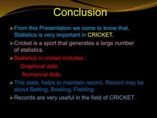 Conclusion
From this Presentation we come to know that,
Statistics is very important in CRICKET.
Cricket is a sport that generates a large number
of statistics.
Statistics in cricket includes :
Graphical data.
Numerical data.
This stats, helps to maintain record. Record may be
about Batting, Bowling, Fielding.
Records are very useful in the field of CRICKET.
 
