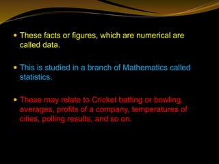  These facts or figures, which are numerical are
called data.
 This is studied in a branch of Mathematics called
statistics.
 These may relate to Cricket batting or bowling,
averages, profits of a company, temperatures of
cities, polling results, and so on.
 