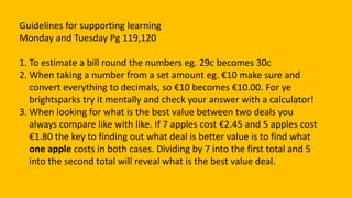 Guidelines for supporting learning
Monday and Tuesday Pg 119,120
1. To estimate a bill round the numbers eg. 29c becomes 30c
2. When taking a number from a set amount eg. €10 make sure and
convert everything to decimals, so €10 becomes €10.00. For ye
brightsparks try it mentally and check your answer with a calculator!
3. When looking for what is the best value between two deals you
always compare like with like. If 7 apples cost €2.45 and 5 apples cost
€1.80 the key to finding out what deal is better value is to find what
one apple costs in both cases. Dividing by 7 into the first total and 5
into the second total will reveal what is the best value deal.
 