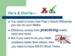 Do’s & Don’ts---
 You need to know how Fast n Quick/ Efficiently
you can do your Maths.
 Efficiency comes from practicing maths
more and more.
 But if you want to do your Math
problems faster than others, then
you need to know MATH Short Tricks.
 