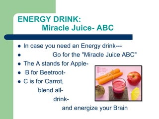 ENERGY DRINK:
Miracle Juice- ABC
 In case you need an Energy drink---
 Go for the "Miracle Juice ABC"
 The A stands for Apple-
 B for Beetroot-
 C is for Carrot,
blend all-
drink-
and energize your Brain
 