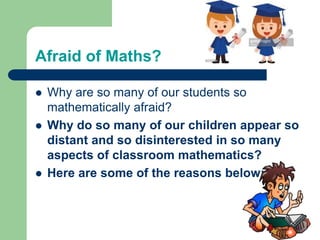 Afraid of Maths?
 Why are so many of our students so
mathematically afraid?
 Why do so many of our children appear so
distant and so disinterested in so many
aspects of classroom mathematics?
 Here are some of the reasons below:
 