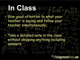 • Give good attention to what your
teacher is saying and follow your
teacher simultaneously.
• Take a detailed note in the class
without skipping anything including
answers.
In Class
 