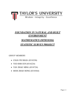 Page | 1 
FOUNDATION IN NATURAL AND BUILT 
ENVIRONMENT 
MATHEMATICS (MTH10304) 
STATISTIC SURVEY PROJECT 
GROUP MEMBERS: 
 CHAN PEI SHAN (0318350) 
 YEO DOR EEN (0316224) 
 TAN ZHAO MING (0318724) 
 HOOI ZHAO HONG (0318564) 
 