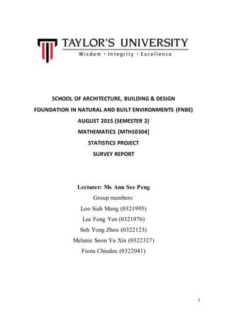 1
SCHOOL OF ARCHITECTURE, BUILDING & DESIGN
FOUNDATION IN NATURAL AND BUILT ENVIRONMENTS (FNBE)
AUGUST 2015 (SEMESTER 2)
MATHEMATICS [MTH10304]
STATISTICS PROJECT
SURVEY REPORT
Lecturer: Ms Ann See Peng
Group members:
Loo Siah Mong (0321995)
Lee Fong Yen (0321976)
Soh Yong Zhou (0322123)
Melanie Soon Yu Xin (0322327)
Fiona Chiudzu (0322041)
 