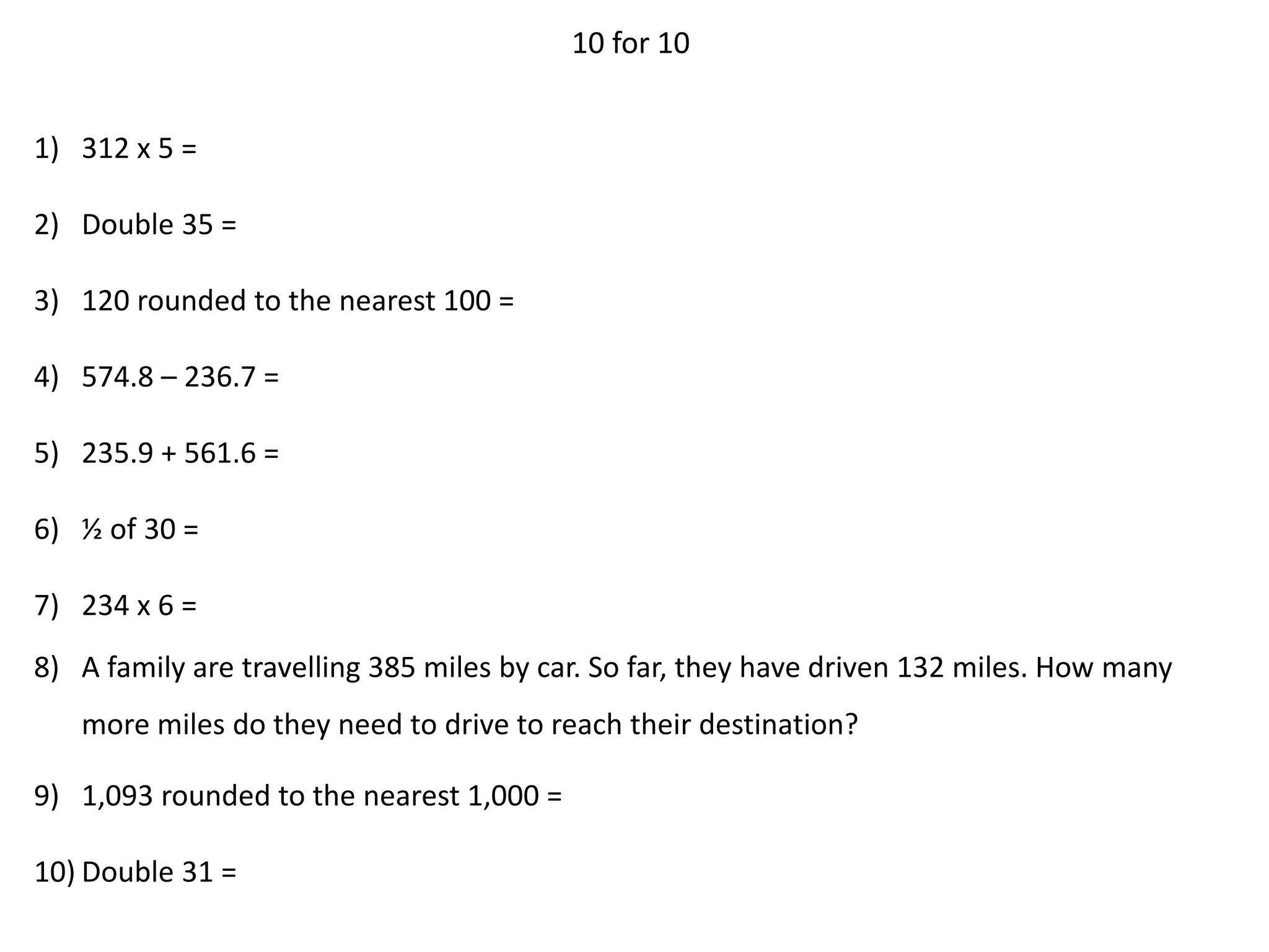 10 for 10
1) 312 x 5 =
2) Double 35 =
3) 120 rounded to the nearest 100 =
4) 574.8 – 236.7 =
5) 235.9 + 561.6 =
6) ½ of 30 =
7) 234 x 6 =
8) A family are travelling 385 miles by car. So far, they have driven 132 miles. How many
more miles do they need to drive to reach their destination?
9) 1,093 rounded to the nearest 1,000 =
10) Double 31 =
 