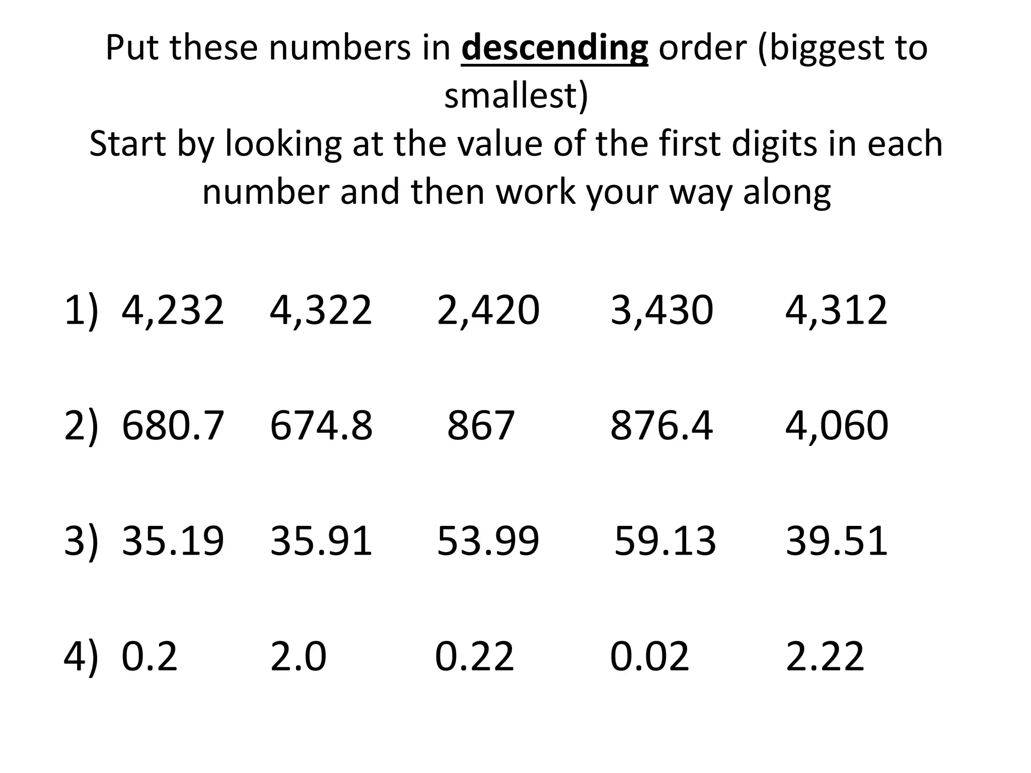 Put these numbers in descending order (biggest to
smallest)
Start by looking at the value of the first digits in each
number and then work your way along
1) 4,232 4,322 2,420 3,430 4,312
2) 680.7 674.8 867 876.4 4,060
3) 35.19 35.91 53.99 59.13 39.51
4) 0.2 2.0 0.22 0.02 2.22
 