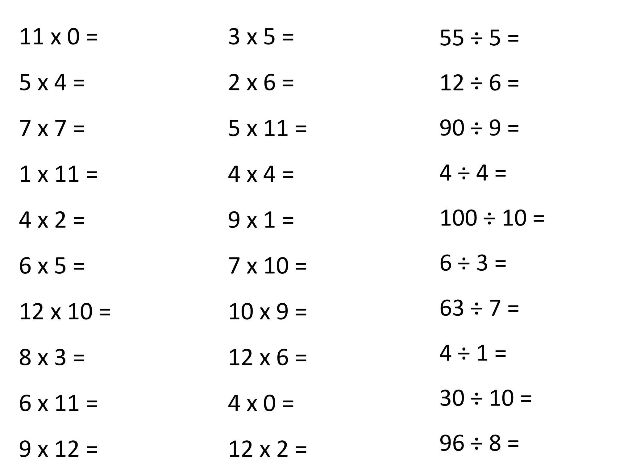 11 x 0 =
5 x 4 =
7 x 7 =
1 x 11 =
4 x 2 =
6 x 5 =
12 x 10 =
8 x 3 =
6 x 11 =
9 x 12 =
3 x 5 =
2 x 6 =
5 x 11 =
4 x 4 =
9 x 1 =
7 x 10 =
10 x 9 =
12 x 6 =
4 x 0 =
12 x 2 =
55 ÷ 5 =
12 ÷ 6 =
90 ÷ 9 =
4 ÷ 4 =
100 ÷ 10 =
6 ÷ 3 =
63 ÷ 7 =
4 ÷ 1 =
30 ÷ 10 =
96 ÷ 8 =
 