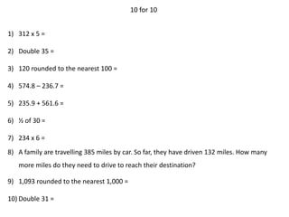 10 for 10
1) 312 x 5 =
2) Double 35 =
3) 120 rounded to the nearest 100 =
4) 574.8 – 236.7 =
5) 235.9 + 561.6 =
6) ½ of 30 =
7) 234 x 6 =
8) A family are travelling 385 miles by car. So far, they have driven 132 miles. How many
more miles do they need to drive to reach their destination?
9) 1,093 rounded to the nearest 1,000 =
10) Double 31 =
 
