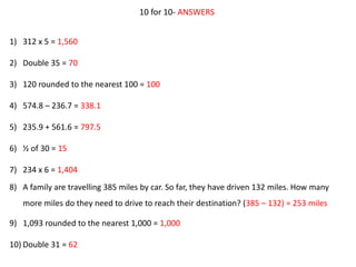 10 for 10- ANSWERS
1) 312 x 5 = 1,560
2) Double 35 = 70
3) 120 rounded to the nearest 100 = 100
4) 574.8 – 236.7 = 338.1
5) 235.9 + 561.6 = 797.5
6) ½ of 30 = 15
7) 234 x 6 = 1,404
8) A family are travelling 385 miles by car. So far, they have driven 132 miles. How many
more miles do they need to drive to reach their destination? (385 – 132) = 253 miles
9) 1,093 rounded to the nearest 1,000 = 1,000
10) Double 31 = 62
 