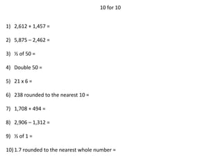 10 for 10
1) 2,612 + 1,457 =
2) 5,875 – 2,462 =
3) ½ of 50 =
4) Double 50 =
5) 21 x 6 =
6) 238 rounded to the nearest 10 =
7) 1,708 + 494 =
8) 2,906 – 1,312 =
9) ½ of 1 =
10)1.7 rounded to the nearest whole number =
 