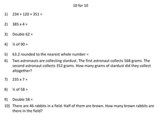 10 for 10
1) 234 + 120 + 351 =
2) 385 x 4 =
3) Double 62 =
4) ½ of 90 =
5) 63.2 rounded to the nearest whole number =
6) Two astronauts are collecting stardust. The first astronaut collects 568 grams. The
second astronaut collects 352 grams. How many grams of stardust did they collect
altogether?
7) 235 x 7 =
8) ½ of 58 =
9) Double 58 =
10) There are 46 rabbits in a field. Half of them are brown. How many brown rabbits are
there in the field?
 