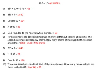10 for 10- ANSWERS
1) 234 + 120 + 351 = 705
2) 385 x 4 = 1,540
3) Double 62 = 124
4) ½ of 90 = 45
5) 63.2 rounded to the nearest whole number = 63
6) Two astronauts are collecting stardust. The first astronaut collects 568 grams. The
second astronaut collects 352 grams. How many grams of stardust did they collect
altogether? (568 + 352) = 920 grams
7) 235 x 7 = 1,645
8) ½ of 58 = 29
9) Double 58 = 116
10) There are 46 rabbits in a field. Half of them are brown. How many brown rabbits are
there in the field? ( ½ of 46) = 23
 