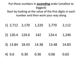 Put these numbers in ascending order (smallest to
biggest)
Start by looking at the value of the first digits in each
number and then work your way along
1) 2,712 2,170 1,220 2,770 2,112
2) 120.4 124.0 142 124.4 1,240
3) 13.84 18.43 14.38 13.48 14.83
4) 0.6 0.30 0.36 0.06 0.63
 