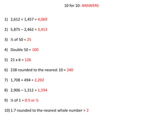 10 for 10- ANSWERS
1) 2,612 + 1,457 = 4,069
2) 5,875 – 2,462 = 3,413
3) ½ of 50 = 25
4) Double 50 = 100
5) 21 x 6 = 126
6) 238 rounded to the nearest 10 = 240
7) 1,708 + 494 = 2,202
8) 2,906 – 1,312 = 1,594
9) ½ of 1 = 0.5 or ½
10)1.7 rounded to the nearest whole number = 2
 