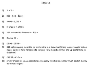 10 for 10
1) ½ + ½ =
2) 999 – 540 – 123 =
3) 5,098 + 3,079 =
4) ½ of 22 + ½ of 10 =
5) 291 rounded to the nearest 100 =
6) Double 87 =
7) £9.98 - £5.63 =
8) 412 ballerinas are meant to be performing in a show, but 30 are too nervous to get on
stage. 16 more have forgotten to turn up. How many ballerinas end up performing in
the show?
9) £12.63 + £3.54 =
10) Jimmy shares his £6.50 pocket money equally with his sister. How much pocket money
do they each get?
 