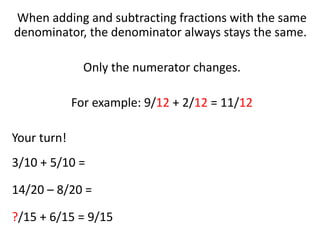 When adding and subtracting fractions with the same
denominator, the denominator always stays the same.
Only the numerator changes.
For example: 9/12 + 2/12 = 11/12
Your turn!
3/10 + 5/10 =
14/20 – 8/20 =
?/15 + 6/15 = 9/15
 