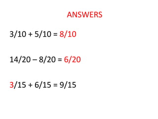 3/10 + 5/10 = 8/10
14/20 – 8/20 = 6/20
3/15 + 6/15 = 9/15
ANSWERS
 