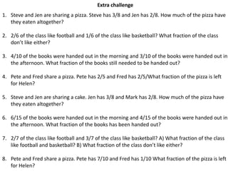 Extra challenge
1. Steve and Jen are sharing a pizza. Steve has 3/8 and Jen has 2/8. How much of the pizza have
they eaten altogether?
2. 2/6 of the class like football and 1/6 of the class like basketball? What fraction of the class
don’t like either?
3. 4/10 of the books were handed out in the morning and 3/10 of the books were handed out in
the afternoon. What fraction of the books still needed to be handed out?
4. Pete and Fred share a pizza. Pete has 2/5 and Fred has 2/5/What fraction of the pizza is left
for Helen?
5. Steve and Jen are sharing a cake. Jen has 3/8 and Mark has 2/8. How much of the pizza have
they eaten altogether?
6. 6/15 of the books were handed out in the morning and 4/15 of the books were handed out in
the afternoon. What fraction of the books has been handed out?
7. 2/7 of the class like football and 3/7 of the class like basketball? A) What fraction of the class
like football and basketball? B) What fraction of the class don’t like either?
8. Pete and Fred share a pizza. Pete has 7/10 and Fred has 1/10 What fraction of the pizza is left
for Helen?
 