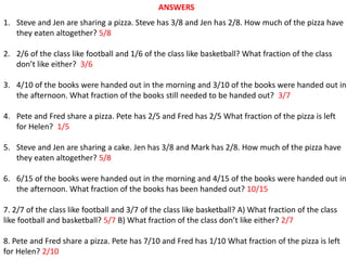 ANSWERS
1. Steve and Jen are sharing a pizza. Steve has 3/8 and Jen has 2/8. How much of the pizza have
they eaten altogether? 5/8
2. 2/6 of the class like football and 1/6 of the class like basketball? What fraction of the class
don’t like either? 3/6
3. 4/10 of the books were handed out in the morning and 3/10 of the books were handed out in
the afternoon. What fraction of the books still needed to be handed out? 3/7
4. Pete and Fred share a pizza. Pete has 2/5 and Fred has 2/5 What fraction of the pizza is left
for Helen? 1/5
5. Steve and Jen are sharing a cake. Jen has 3/8 and Mark has 2/8. How much of the pizza have
they eaten altogether? 5/8
6. 6/15 of the books were handed out in the morning and 4/15 of the books were handed out in
the afternoon. What fraction of the books has been handed out? 10/15
7. 2/7 of the class like football and 3/7 of the class like basketball? A) What fraction of the class
like football and basketball? 5/7 B) What fraction of the class don’t like either? 2/7
8. Pete and Fred share a pizza. Pete has 7/10 and Fred has 1/10 What fraction of the pizza is left
for Helen? 2/10
 