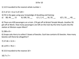 10 for 10
1) 12.9 rounded to the nearest whole number =
2) ½ of 12 = 6 so ½ of 120 =
3) Fill in the gaps using your knowledge of doubling and halving:
a) 88, 44, __, 11 b) 100, 50, __ c) 1, 2, 4, __, 16, 32, __ d) 5, 10, __, 40, __
4) There are 439 passengers on a train. 274 get off at Bristol Temple Meads. Another 95
get off at Worle. How many passengers are left on the train by the time it pulls into the
station at Weston-super-Mare?
5) 286 x 8 =
6) Snape asks Harry to collect 5 boxes of beezles. Each box contains 65 beezles. How many
beezles will there be altogether?
7) 27.46 + 12.4 =
8) 1,973 + 78.2 =
9) 15.0 rounded to the nearest 10 =
10) 7 x 7 =
 