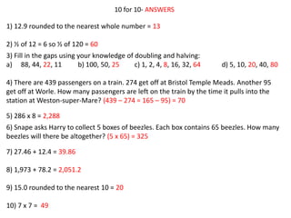 10 for 10- ANSWERS
1) 12.9 rounded to the nearest whole number = 13
2) ½ of 12 = 6 so ½ of 120 = 60
3) Fill in the gaps using your knowledge of doubling and halving:
a) 88, 44, 22, 11 b) 100, 50, 25 c) 1, 2, 4, 8, 16, 32, 64 d) 5, 10, 20, 40, 80
4) There are 439 passengers on a train. 274 get off at Bristol Temple Meads. Another 95
get off at Worle. How many passengers are left on the train by the time it pulls into the
station at Weston-super-Mare? (439 – 274 = 165 – 95) = 70
5) 286 x 8 = 2,288
6) Snape asks Harry to collect 5 boxes of beezles. Each box contains 65 beezles. How many
beezles will there be altogether? (5 x 65) = 325
7) 27.46 + 12.4 = 39.86
8) 1,973 + 78.2 = 2,051.2
9) 15.0 rounded to the nearest 10 = 20
10) 7 x 7 = 49
 