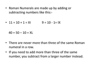 • Roman Numerals are made up by adding or
subtracting numbers like this:-
• 11 = 10 + 1 = XI 9 = 10 - 1= IX
40 = 50 – 10 = XL
• There are never more than three of the same Roman
numeral in a row.
• If you need to add more than three of the same
number, you subtract from a larger number instead.
 