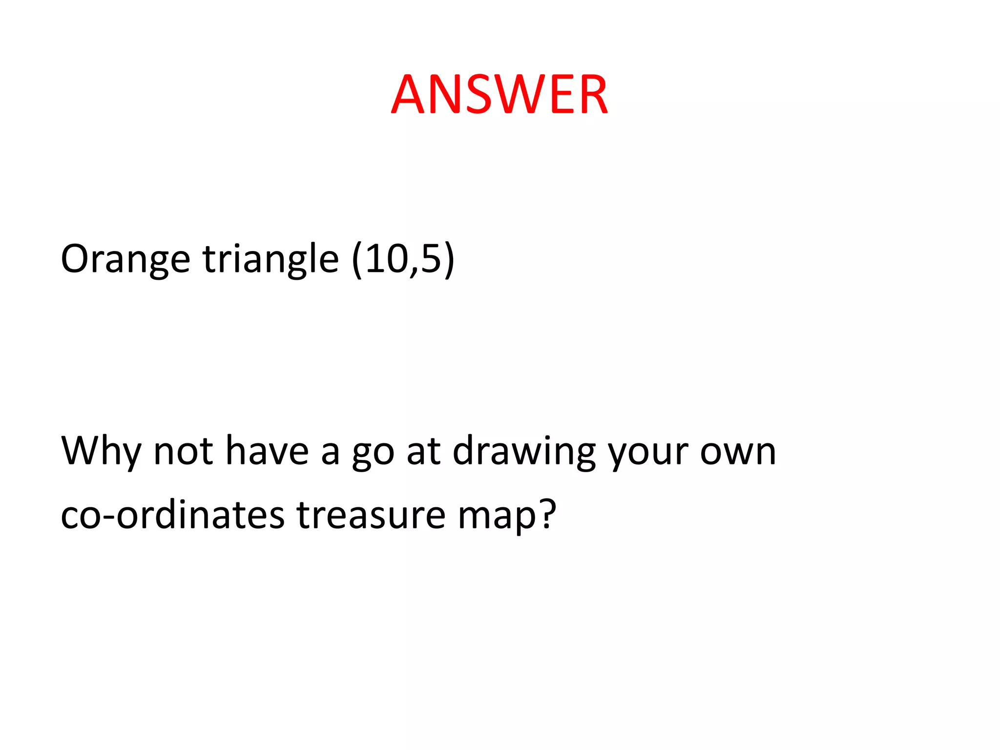 ANSWER
Orange triangle (10,5)
Why not have a go at drawing your own
co-ordinates treasure map?
 