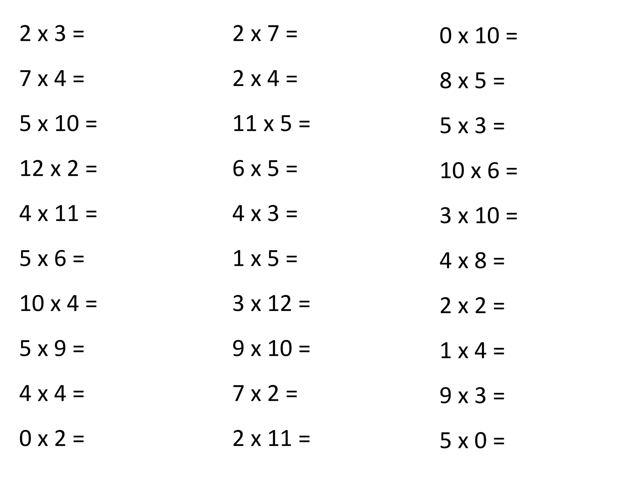 2 x 3 =
7 x 4 =
5 x 10 =
12 x 2 =
4 x 11 =
5 x 6 =
10 x 4 =
5 x 9 =
4 x 4 =
0 x 2 =
2 x 7 =
2 x 4 =
11 x 5 =
6 x 5 =
4 x 3 =
1 x 5 =
3 x 12 =
9 x 10 =
7 x 2 =
2 x 11 =
0 x 10 =
8 x 5 =
5 x 3 =
10 x 6 =
3 x 10 =
4 x 8 =
2 x 2 =
1 x 4 =
9 x 3 =
5 x 0 =
 