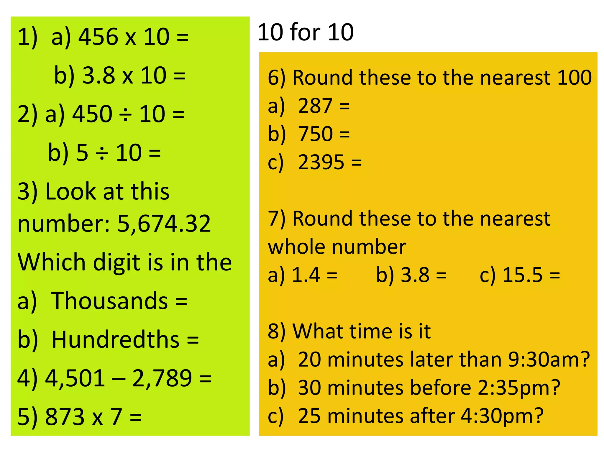 1) a) 456 x 10 =
b) 3.8 x 10 =
2) a) 450 ÷ 10 =
b) 5 ÷ 10 =
3) Look at this
number: 5,674.32
Which digit is in the
a) Thousands =
b) Hundredths =
4) 4,501 – 2,789 =
5) 873 x 7 =
10 for 10
6) Round these to the nearest 100
a) 287 =
b) 750 =
c) 2395 =
7) Round these to the nearest
whole number
a) 1.4 = b) 3.8 = c) 15.5 =
8) What time is it
a) 20 minutes later than 9:30am?
b) 30 minutes before 2:35pm?
c) 25 minutes after 4:30pm?
 